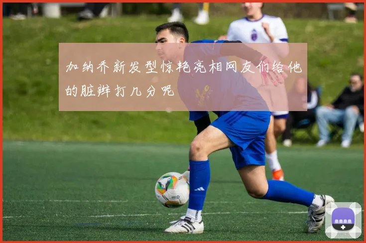 加纳乔新发型惊艳亮相网友们给他的脏辫打几分呢
