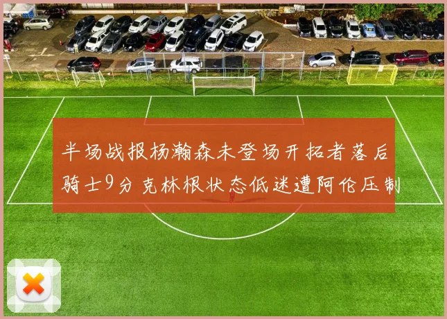 半场战报杨瀚森未登场开拓者落后骑士9分克林根状态低迷遭阿伦压制