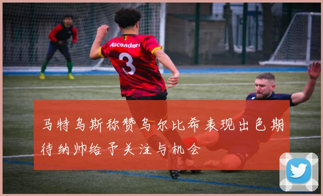 马特乌斯称赞乌尔比希表现出色期待纳帅给予关注与机会