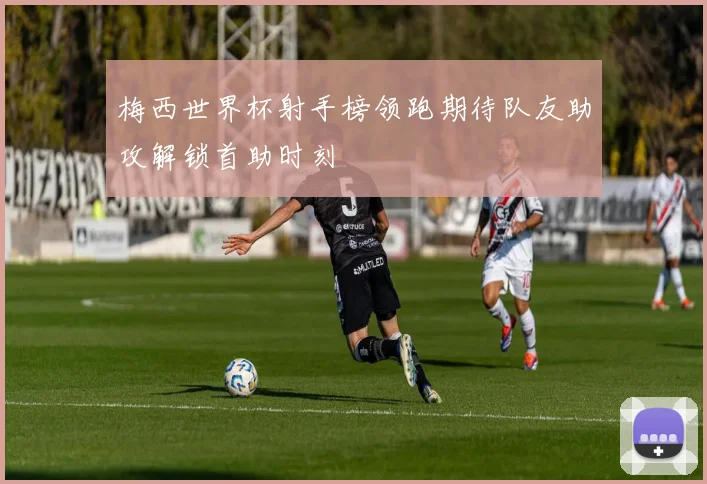 梅西世界杯射手榜领跑期待队友助攻解锁首助时刻