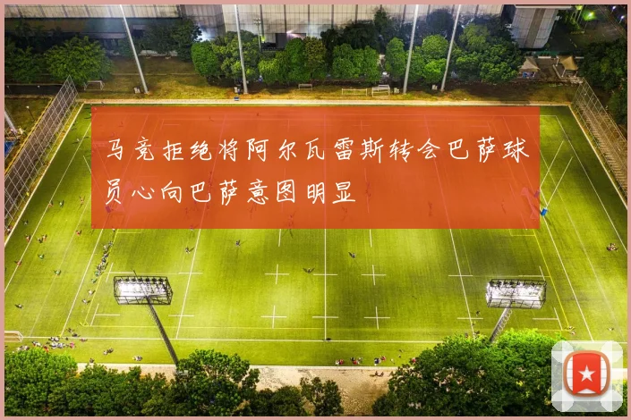 马竞拒绝将阿尔瓦雷斯转会巴萨球员心向巴萨意图明显