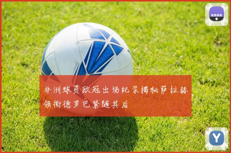 非洲球员欧冠出场纪录揭秘萨拉赫领衔德罗巴紧随其后