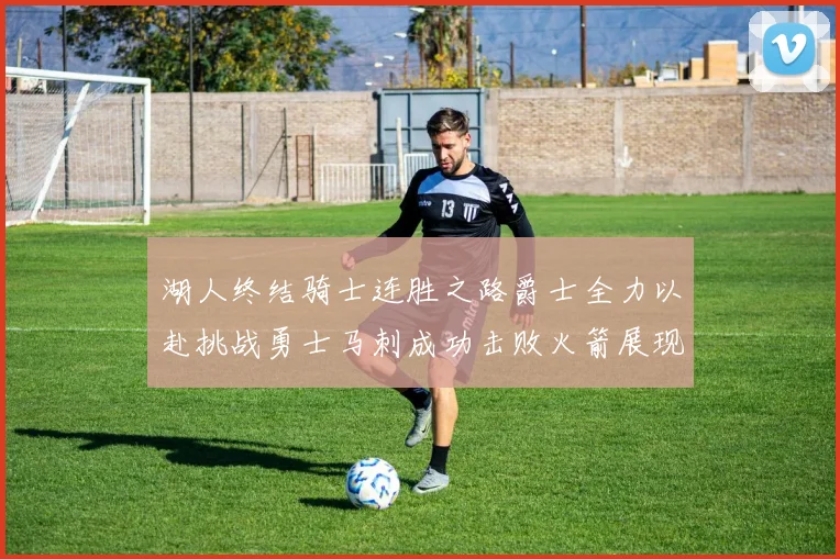 湖人终结骑士连胜之路爵士全力以赴挑战勇士马刺成功击败火箭展现实力