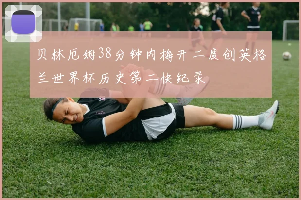 贝林厄姆38分钟内梅开二度创英格兰世界杯历史第二快纪录