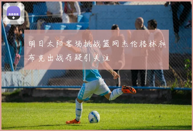 明日太阳客场挑战篮网杰伦格林和布克出战存疑引关注