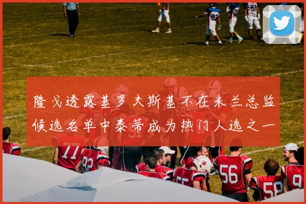 隆戈透露基罗夫斯基不在米兰总监候选名单中泰蒂成为热门人选之一