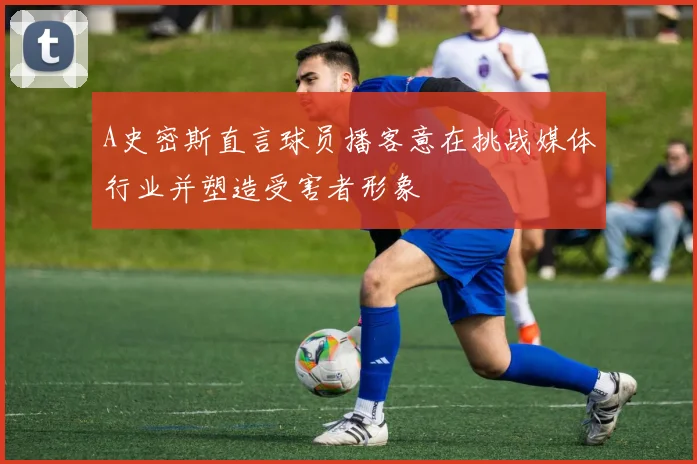 A史密斯直言球员播客意在挑战媒体行业并塑造受害者形象