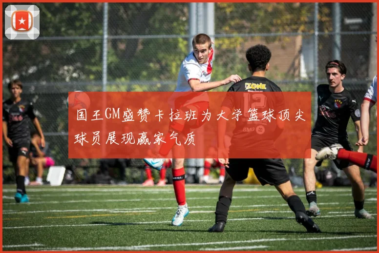 国王GM盛赞卡拉班为大学篮球顶尖球员展现赢家气质