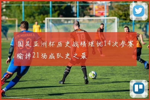 国足亚洲杯历史战绩堪忧14次参赛输掉21场成队史之最