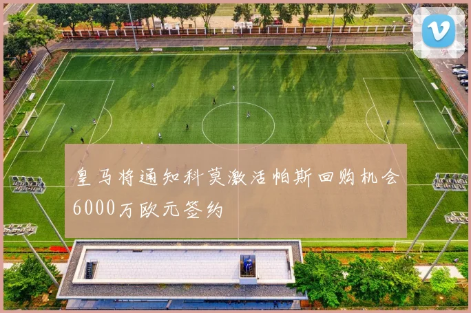 皇马将通知科莫激活帕斯回购机会6000万欧元签约