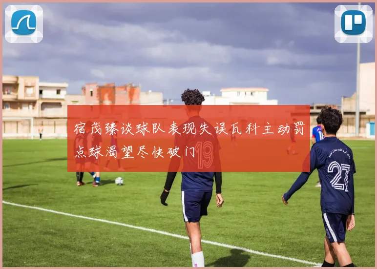 宿茂臻谈球队表现失误瓦科主动罚点球渴望尽快破门