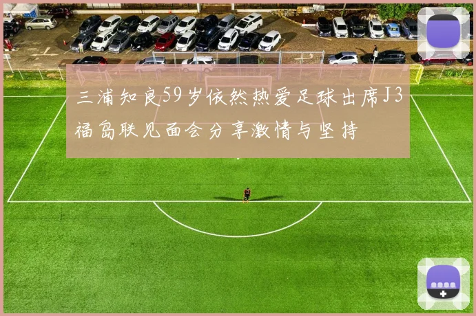 三浦知良59岁依然热爱足球出席J3福岛联见面会分享激情与坚持