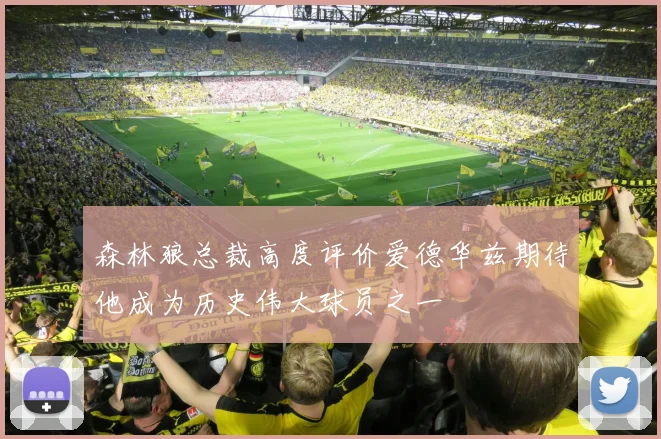 森林狼总裁高度评价爱德华兹期待他成为历史伟大球员之一