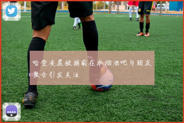 哈登凌晨被捕前在水烟酒吧与朋友聚会引发关注
