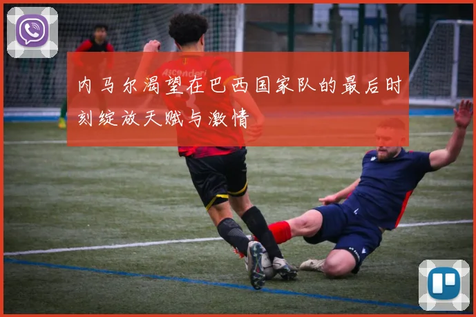 内马尔渴望在巴西国家队的最后时刻绽放天赋与激情