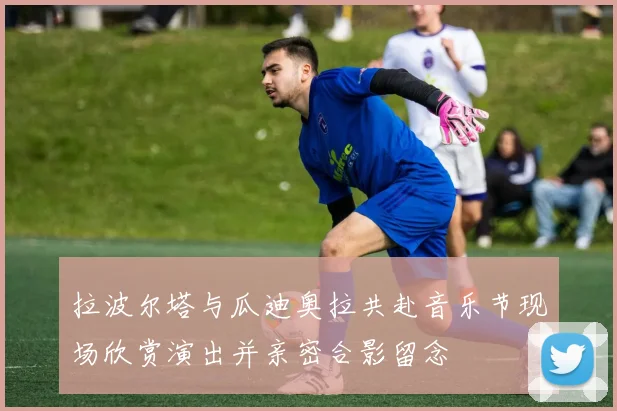 拉波尔塔与瓜迪奥拉共赴音乐节现场欣赏演出并亲密合影留念