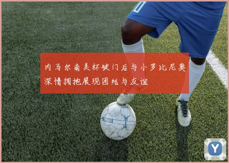内马尔南美杯破门后与小罗比尼奥深情拥抱展现团结与友谊