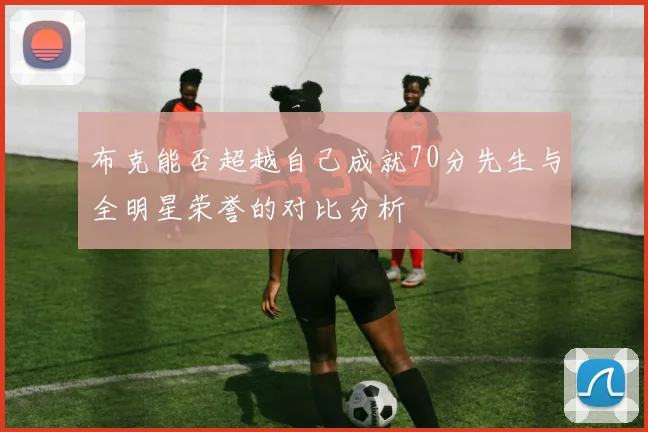 布克能否超越自己成就70分先生与全明星荣誉的对比分析