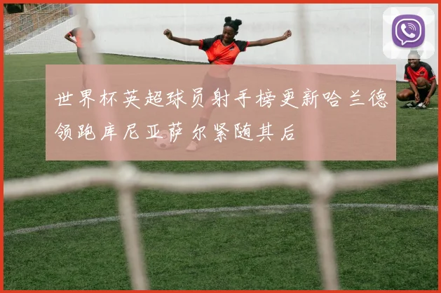 世界杯英超球员射手榜更新哈兰德领跑库尼亚萨尔紧随其后
