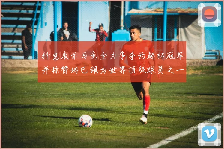科克表示马竞全力争夺西超杯冠军并称赞姆巴佩为世界顶级球员之一