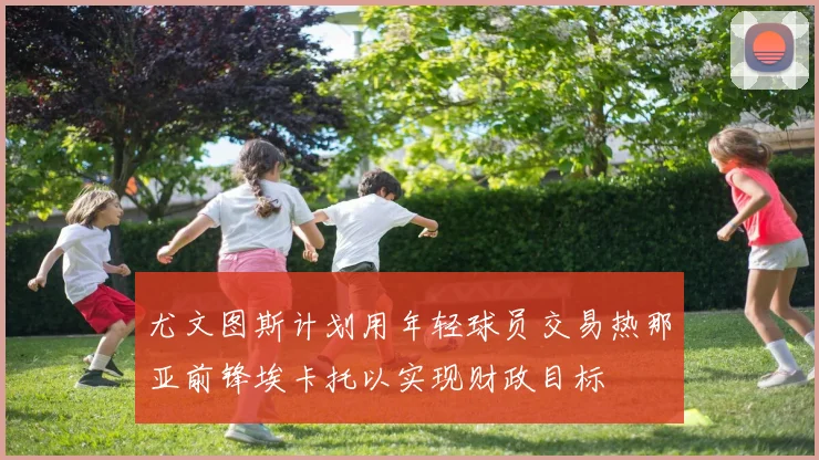 尤文图斯计划用年轻球员交易热那亚前锋埃卡托以实现财政目标