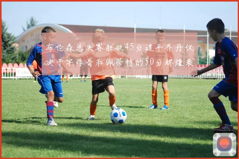 布伦森总决赛狂砍45分追平乔丹仅次于字母哥和佩蒂特的50分辉煌表现