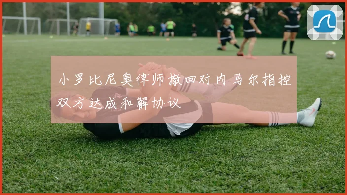 小罗比尼奥律师撤回对内马尔指控双方达成和解协议