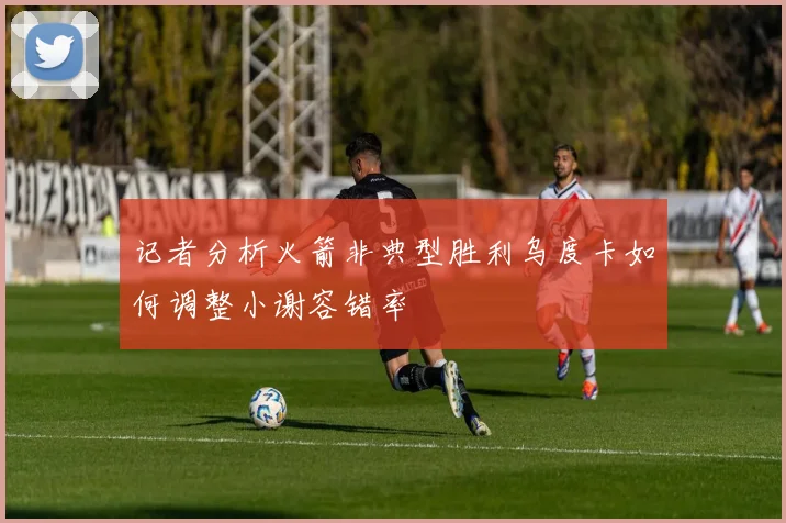 记者分析火箭非典型胜利乌度卡如何调整小谢容错率
