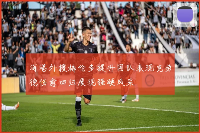 海港外援梅伦多提升团队表现克劳德伤愈回归展现强硬风采