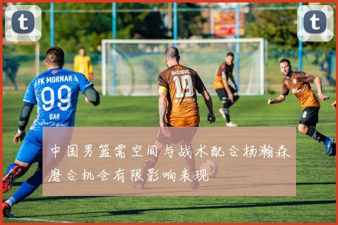 中国男篮需空间与战术配合杨瀚森磨合机会有限影响表现