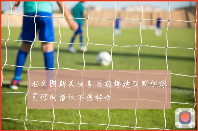 尤文图斯关注皇马前锋迪亚斯但球员倾向留队不愿转会